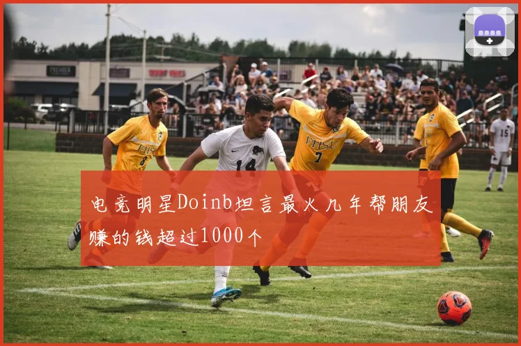 电竞明星Doinb坦言最火几年帮朋友赚的钱超过1000个