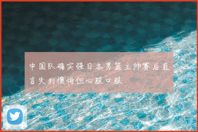 中国队确实强日本男篮主帅赛后直言失利懊悔但心服口服