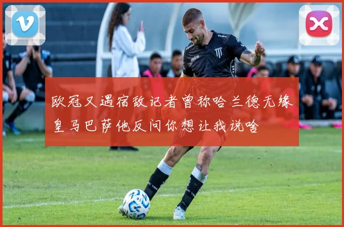 欧冠又遇宿敌记者曾称哈兰德无缘皇马巴萨他反问你想让我说啥