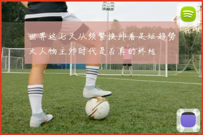 世界这七天从频繁换帅看足坛趋势大人物主帅时代是否真的终结