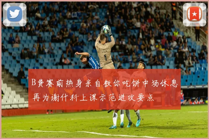 B费赛前热身亲自教你吃饼中场休息再为谢什科上课示范进攻要点