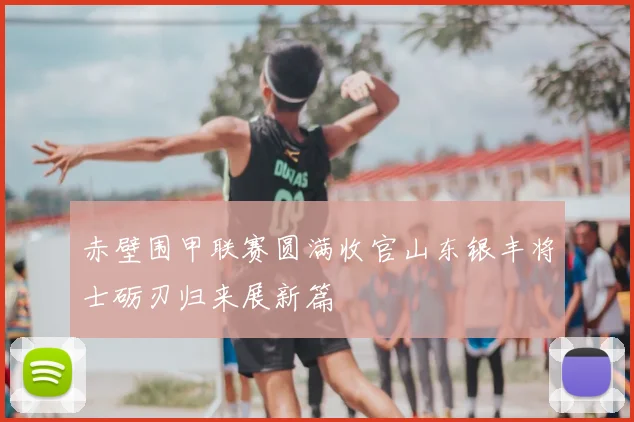 赤壁围甲联赛圆满收官山东银丰将士砺刃归来展新篇