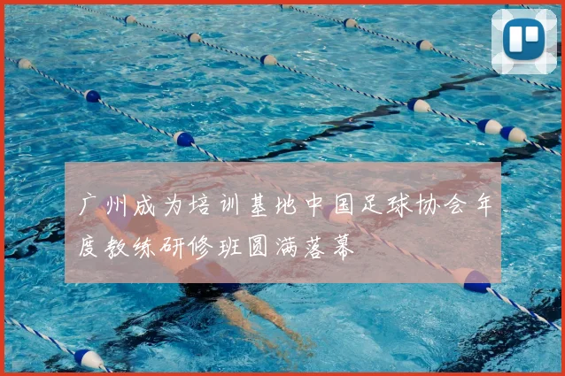 广州成为培训基地中国足球协会年度教练研修班圆满落幕