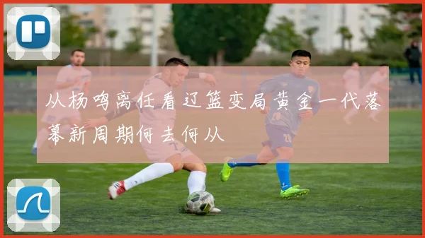 从杨鸣离任看辽篮变局黄金一代落幕新周期何去何从