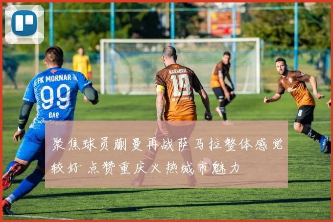 聚焦球员蒯曼再战萨马拉整体感觉较好 点赞重庆火热城市魅力