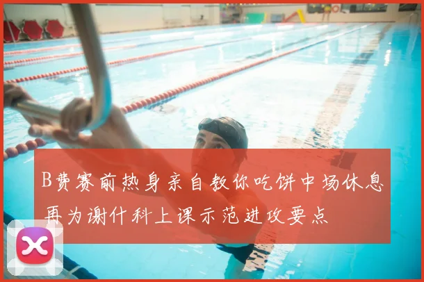 B费赛前热身亲自教你吃饼中场休息再为谢什科上课示范进攻要点