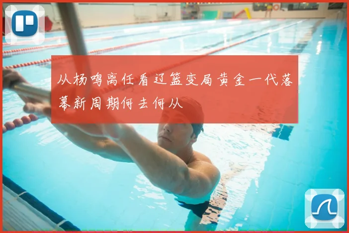 从杨鸣离任看辽篮变局黄金一代落幕新周期何去何从