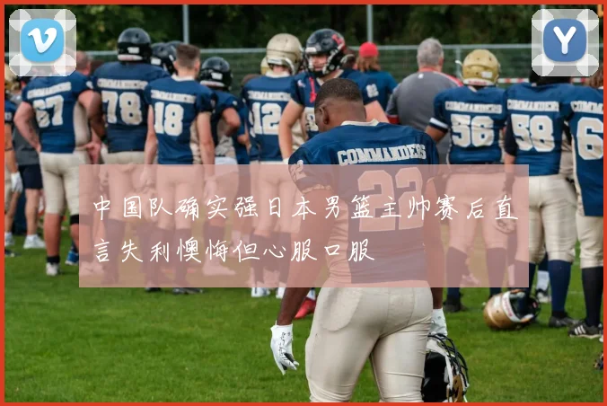 中国队确实强日本男篮主帅赛后直言失利懊悔但心服口服