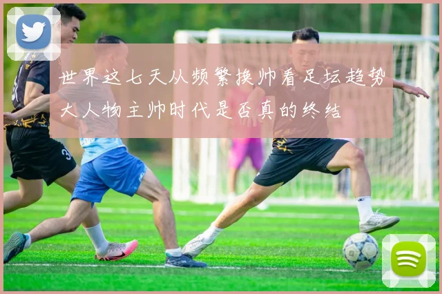 世界这七天从频繁换帅看足坛趋势大人物主帅时代是否真的终结